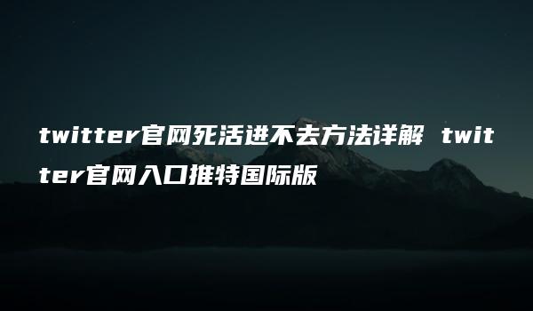 twitter官网死活进不去方法详解 twitter官网入口推特国际版