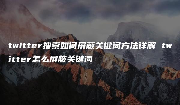 twitter搜索如何屏蔽关键词方法详解 twitter怎么屏蔽关键词