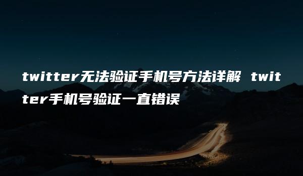 twitter无法验证手机号方法详解 twitter手机号验证一直错误