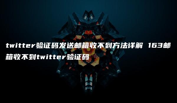 twitter验证码发送邮箱收不到方法详解 163邮箱收不到twitter验证码