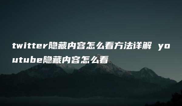 twitter隐藏内容怎么看方法详解 youtube隐藏内容怎么看