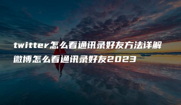 twitter怎么看通讯录好友方法详解 微博怎么看通讯录好友2023