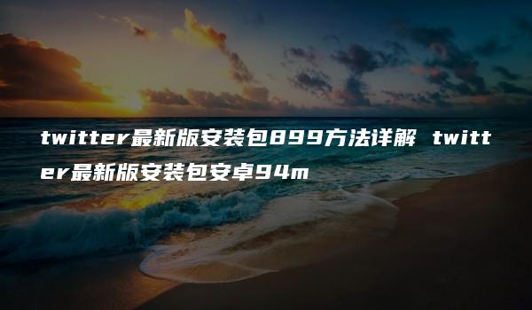 twitter最新版安装包899方法详解 twitter最新版安装包安卓94m