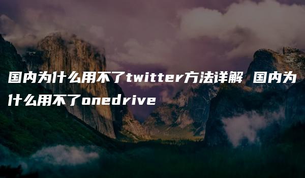 国内为什么用不了twitter方法详解 国内为什么用不了onedrive