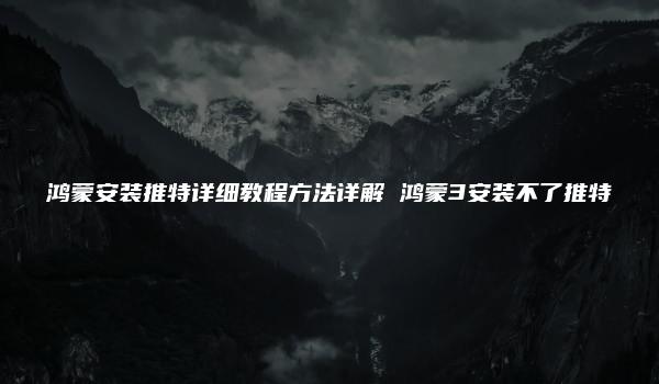 鸿蒙安装推特详细教程方法详解 鸿蒙3安装不了推特