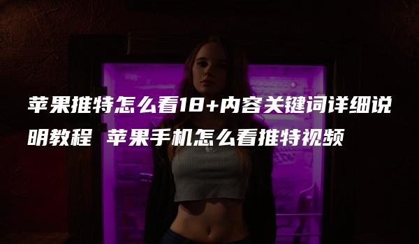 苹果推特怎么看18+内容关键词详细说明教程 苹果手机怎么看推特视频