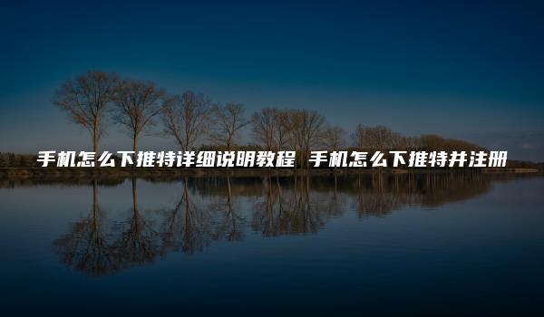 手机怎么下推特详细说明教程 手机怎么下推特并注册