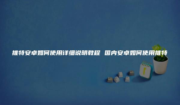 推特安卓如何使用详细说明教程 国内安卓如何使用推特