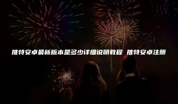 推特安卓最新版本是多少详细说明教程 推特安卓注册