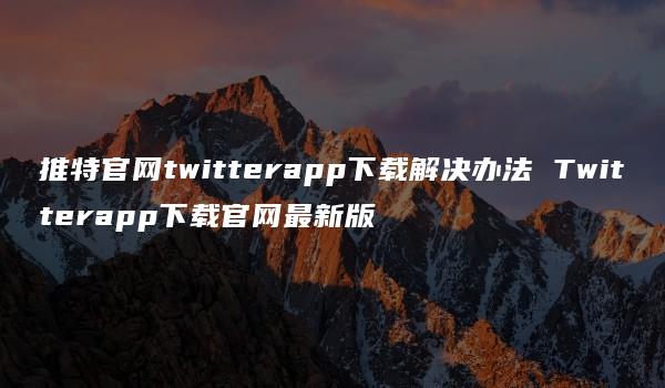 推特官网twitterapp下载解决办法 Twitterapp下载官网最新版