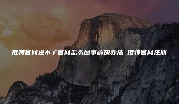 推特官网进不了官网怎么回事解决办法 推特官网注册