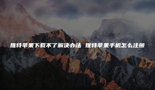 推特苹果下载不了解决办法 推特苹果手机怎么注册