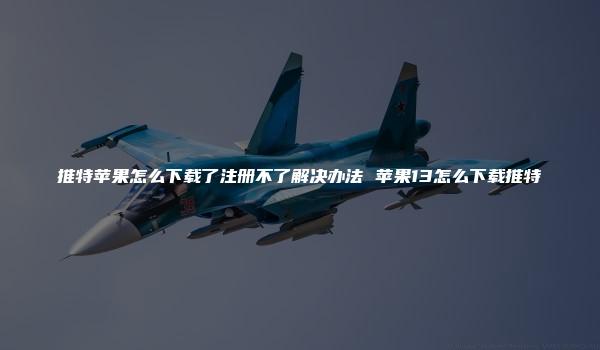 推特苹果怎么下载了注册不了解决办法 苹果13怎么下载推特