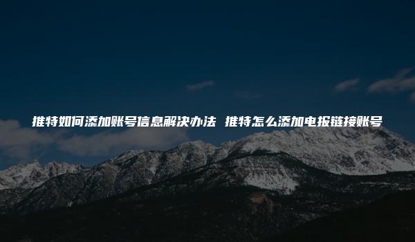 推特如何添加账号信息解决办法 推特怎么添加电报链接账号