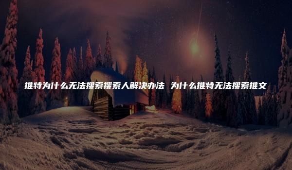 推特为什么无法搜索搜索人解决办法 为什么推特无法搜索推文