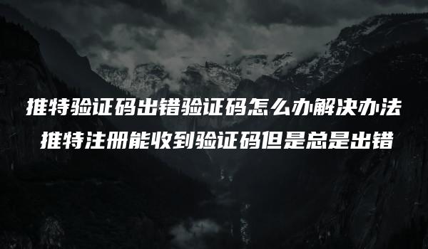 推特验证码出错验证码怎么办解决办法 推特注册能收到验证码但是总是出错