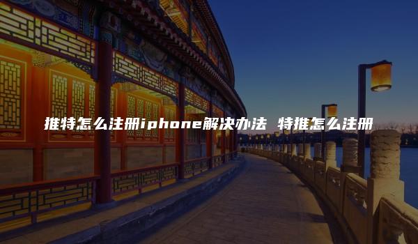 推特怎么注册iphone解决办法 特推怎么注册