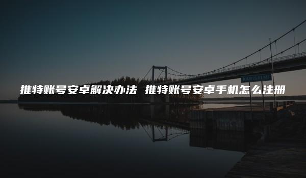 推特账号安卓解决办法 推特账号安卓手机怎么注册