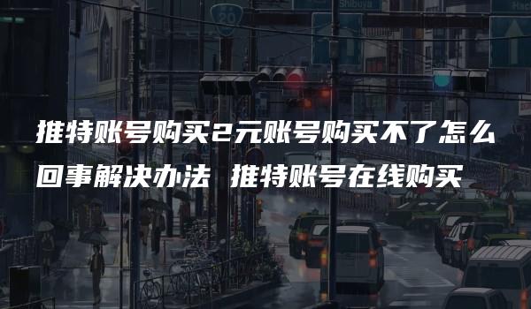 推特账号购买2元账号购买不了怎么回事解决办法 推特账号在线购买