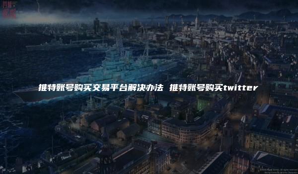 推特账号购买交易平台解决办法 推特账号购买twitter