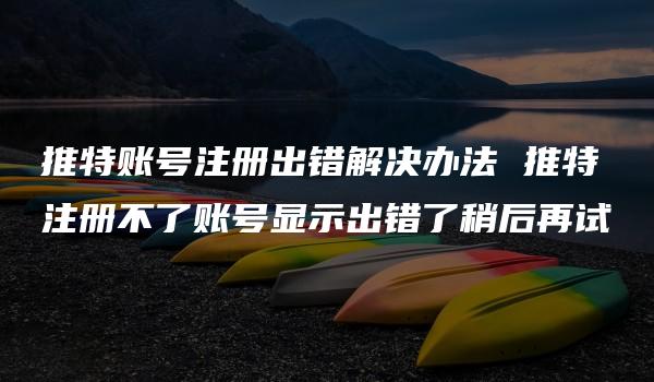 推特账号注册出错解决办法 推特注册不了账号显示出错了稍后再试