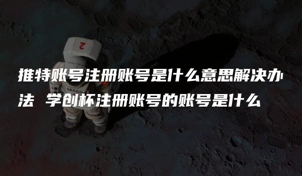 推特账号注册账号是什么意思解决办法 学创杯注册账号的账号是什么