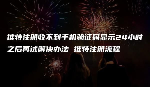 推特注册收不到手机验证码显示24小时之后再试解决办法 推特注册流程