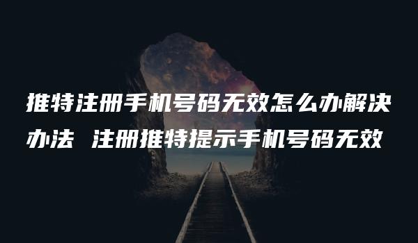 推特注册手机号码无效怎么办解决办法 注册推特提示手机号码无效