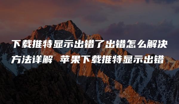 下载推特显示出错了出错怎么解决方法详解 苹果下载推特显示出错