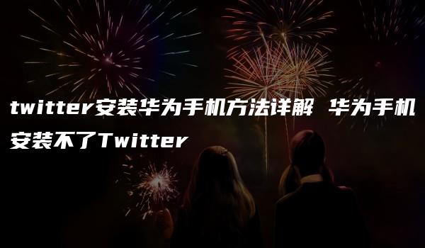 twitter安装华为手机方法详解 华为手机安装不了Twitter