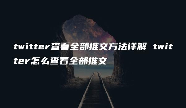 twitter查看全部推文方法详解 twitter怎么查看全部推文