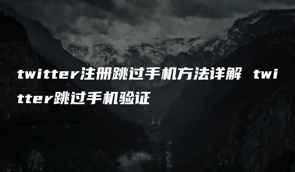 twitter注册跳过手机方法详解 twitter跳过手机验证