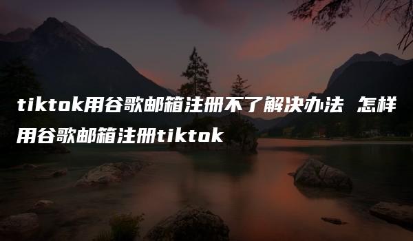 tiktok用谷歌邮箱注册不了解决办法 怎样用谷歌邮箱注册tiktok