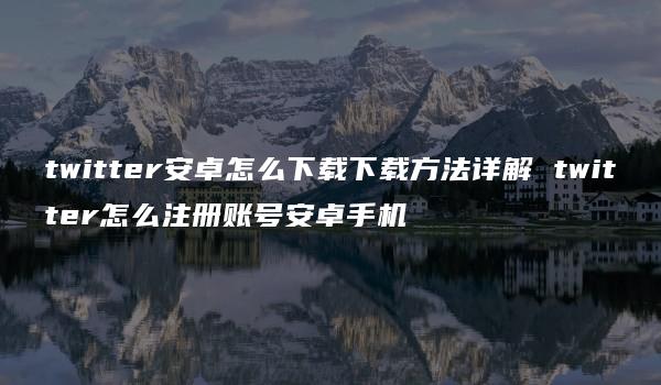 twitter安卓怎么下载下载方法详解 twitter怎么注册账号安卓手机