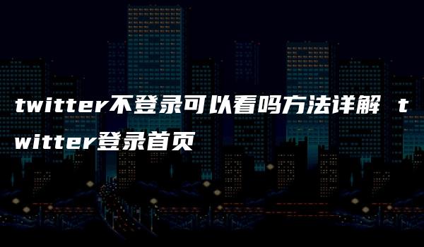 twitter不登录可以看吗方法详解 twitter登录首页