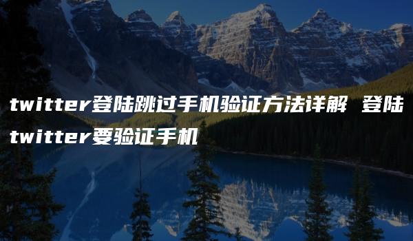 twitter登陆跳过手机验证方法详解 登陆twitter要验证手机