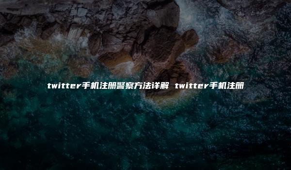 twitter手机注册警察方法详解 twitter手机注册