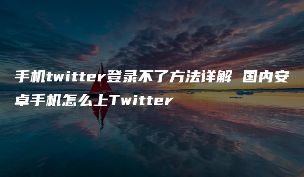 手机twitter登录不了方法详解 国内安卓手机怎么上Twitter