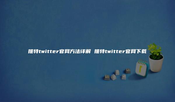 推特twitter官网方法详解 推特twitter官网下载