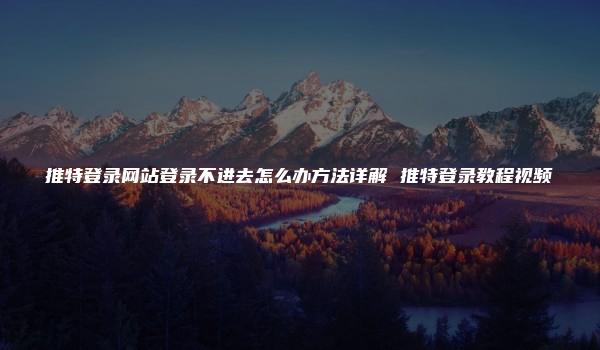 推特登录网站登录不进去怎么办方法详解 推特登录教程视频