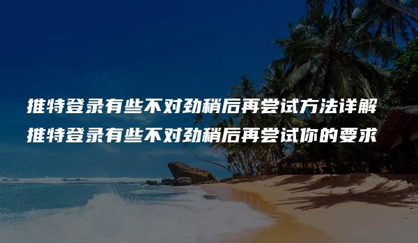 推特登录有些不对劲稍后再尝试方法详解 推特登录有些不对劲稍后再尝试你的要求