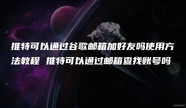 推特可以通过谷歌邮箱加好友吗使用方法教程 推特可以通过邮箱查找账号吗