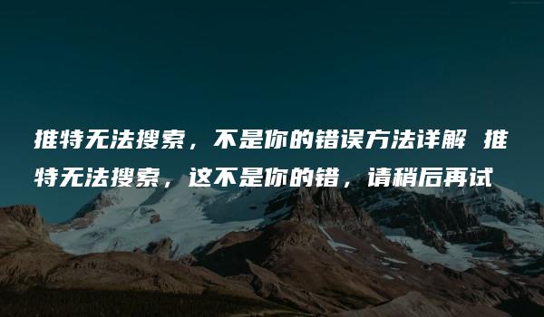 推特无法搜索，不是你的错误方法详解 推特无法搜索，这不是你的错，请稍后再试