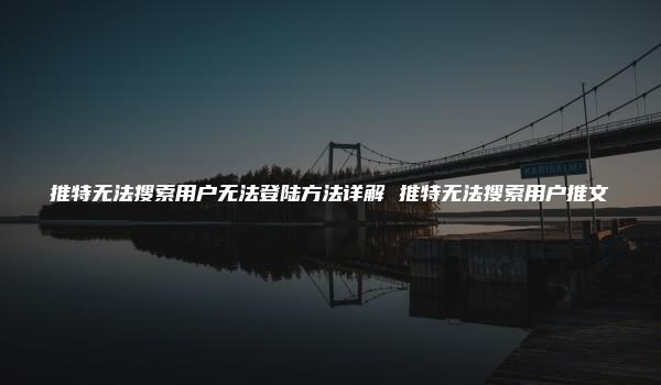 推特无法搜索用户无法登陆方法详解 推特无法搜索用户推文