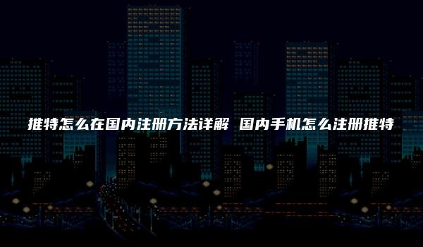 推特怎么在国内注册方法详解 国内手机怎么注册推特