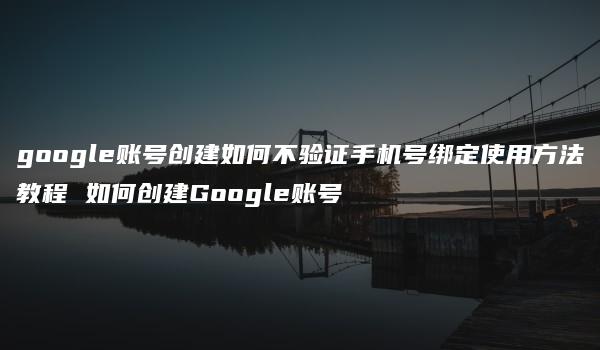 google账号创建如何不验证手机号绑定使用方法教程 如何创建Google账号