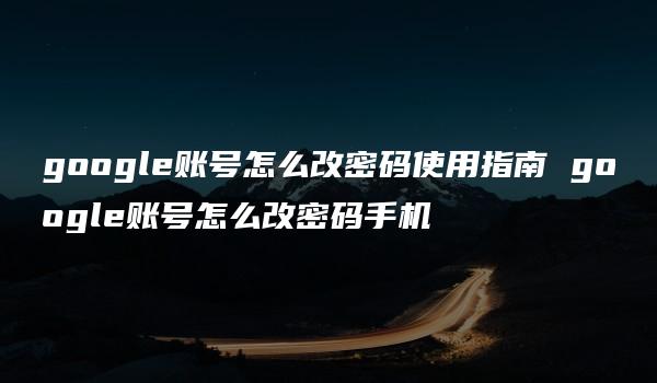 google账号怎么改密码使用指南 google账号怎么改密码手机