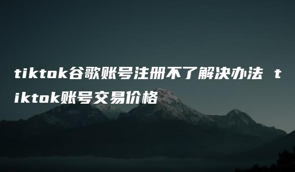 tiktok谷歌账号注册不了解决办法 tiktok账号交易价格