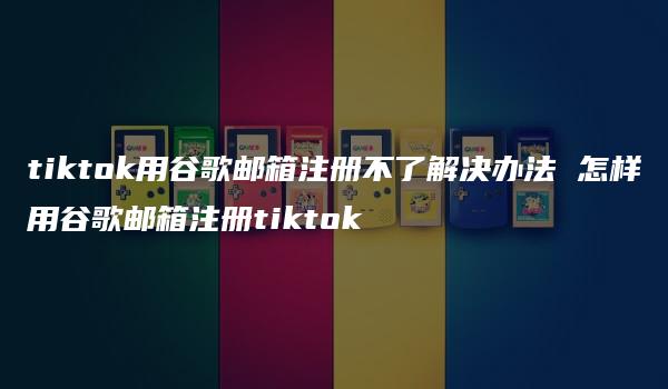 tiktok用谷歌邮箱注册不了解决办法 怎样用谷歌邮箱注册tiktok