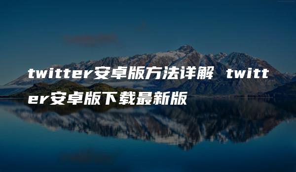 twitter安卓版方法详解 twitter安卓版下载最新版